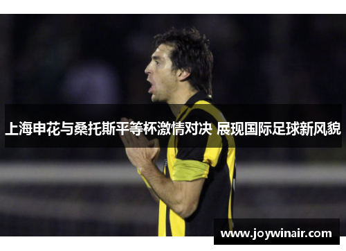 上海申花与桑托斯平等杯激情对决 展现国际足球新风貌